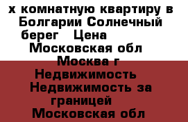 3-х комнатную квартиру в Болгарии Солнечный берег › Цена ­ 22 000 - Московская обл., Москва г. Недвижимость » Недвижимость за границей   . Московская обл.